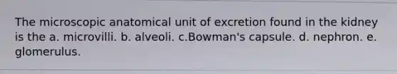 The microscopic anatomical unit of excretion found in the kidney is the a. microvilli. b. alveoli. c.Bowman's capsule. d. nephron. e. glomerulus.