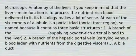 Microscopic Anatomoy of the liver: If you keep in mind that the liver's main function is to process the nutrient-rich blood delivered to it, its histology makes a lot of sense. At each of the six corners of a lobule is a portal triad (portal tract region), so named because it contains three basic structures : 1. A branch of the __________________ (supplying oxygen-rich arterial blood to the liver) 2. A branch of the hepatic portal vein (carrying venous blood laden with nutrients from the digestive viscera) 3. A bile duct