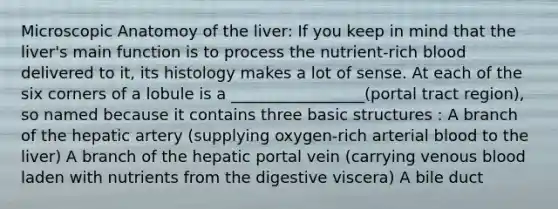 Microscopic Anatomoy of the liver: If you keep in mind that the liver's main function is to process the nutrient-rich blood delivered to it, its histology makes a lot of sense. At each of the six corners of a lobule is a _________________(portal tract region), so named because it contains three basic structures : A branch of the hepatic artery (supplying oxygen-rich arterial blood to the liver) A branch of the hepatic portal vein (carrying venous blood laden with nutrients from the digestive viscera) A bile duct