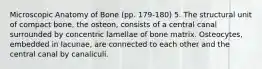 Microscopic Anatomy of Bone (pp. 179-180) 5. The structural unit of compact bone, the osteon, consists of a central canal surrounded by concentric lamellae of bone matrix. Osteocytes, embedded in lacunae, are connected to each other and the central canal by canaliculi.