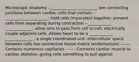 Microscopic Anatomy -______________ __________ are connecting junctions between cardiac cells that contain: -______________________: hold cells (myocytes) together; prevent cells from separating during contraction --____________ ______________: allow ions to pass from cell to cell; electrically couple adjacent cells -Allows heart to be a ____________ ______________ , a single coordinated unit -Intercellular space between cells has connective tissue matrix (endomysium) -------Contains numerous capillaries ------- Connects cardiac muscle to cardiac skeleton, giving cells something to pull against