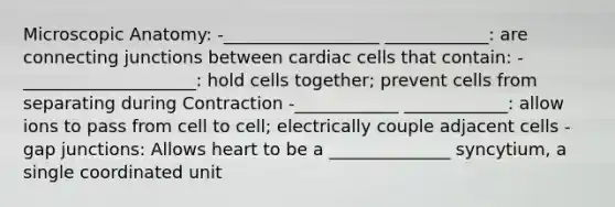 Microscopic Anatomy: -__________________ ____________: are connecting junctions between cardiac cells that contain: -____________________: hold cells together; prevent cells from separating during Contraction -____________ ____________: allow ions to pass from cell to cell; electrically couple adjacent cells -gap junctions: Allows heart to be a ______________ syncytium, a single coordinated unit