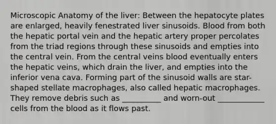 Microscopic Anatomy of the liver: Between the hepatocyte plates are enlarged, heavily fenestrated liver sinusoids. Blood from both the hepatic portal vein and the hepatic artery proper percolates from the triad regions through these sinusoids and empties into the central vein. From the central veins blood eventually enters the hepatic veins, which drain the liver, and empties into the inferior vena cava. Forming part of the sinusoid walls are star-shaped stellate macrophages, also called hepatic macrophages. They remove debris such as __________ and worn-out ____________ cells from the blood as it flows past.