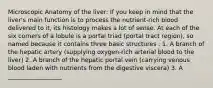 Microscopic Anatomy of the liver: If you keep in mind that the liver's main function is to process the nutrient-rich blood delivered to it, its histology makes a lot of sense. At each of the six corners of a lobule is a portal triad (portal tract region), so named because it contains three basic structures : 1. A branch of the hepatic artery (supplying oxygen-rich arterial blood to the liver) 2. A branch of the hepatic portal vein (carrying venous blood laden with nutrients from the digestive viscera) 3. A __________________