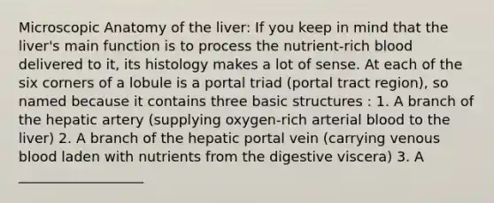 Microscopic Anatomy of the liver: If you keep in mind that the liver's main function is to process the nutrient-rich blood delivered to it, its histology makes a lot of sense. At each of the six corners of a lobule is a portal triad (portal tract region), so named because it contains three basic structures : 1. A branch of the hepatic artery (supplying oxygen-rich arterial blood to the liver) 2. A branch of the hepatic portal vein (carrying venous blood laden with nutrients from the digestive viscera) 3. A __________________