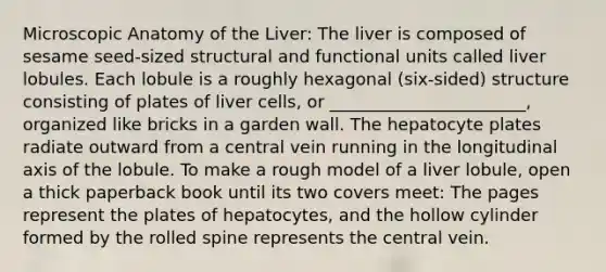 Microscopic Anatomy of the Liver: The liver is composed of sesame seed-sized structural and functional units called liver lobules. Each lobule is a roughly hexagonal (six-sided) structure consisting of plates of liver cells, or _______________________, organized like bricks in a garden wall. The hepatocyte plates radiate outward from a central vein running in the longitudinal axis of the lobule. To make a rough model of a liver lobule, open a thick paperback book until its two covers meet: The pages represent the plates of hepatocytes, and the hollow cylinder formed by the rolled spine represents the central vein.