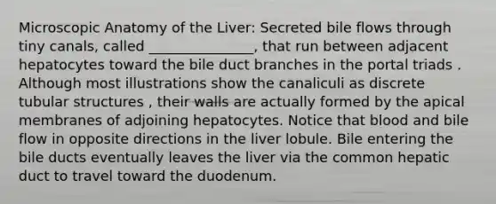 Microscopic Anatomy of the Liver: Secreted bile flows through tiny canals, called _______________, that run between adjacent hepatocytes toward the bile duct branches in the portal triads . Although most illustrations show the canaliculi as discrete tubular structures , their walls are actually formed by the apical membranes of adjoining hepatocytes. Notice that blood and bile flow in opposite directions in the liver lobule. Bile entering the bile ducts eventually leaves the liver via the common hepatic duct to travel toward the duodenum.