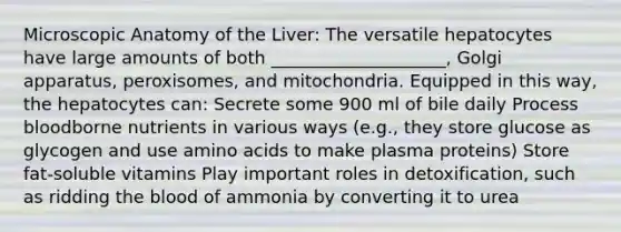 Microscopic Anatomy of the Liver: The versatile hepatocytes have large amounts of both ____________________, Golgi apparatus, peroxisomes, and mitochondria. Equipped in this way, the hepatocytes can: Secrete some 900 ml of bile daily Process bloodborne nutrients in various ways (e.g., they store glucose as glycogen and use amino acids to make plasma proteins) Store fat-soluble vitamins Play important roles in detoxification, such as ridding the blood of ammonia by converting it to urea