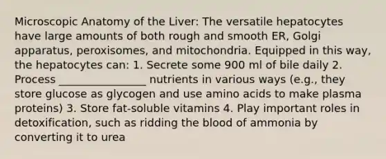 Microscopic Anatomy of the Liver: The versatile hepatocytes have large amounts of both rough and smooth ER, Golgi apparatus, peroxisomes, and mitochondria. Equipped in this way, the hepatocytes can: 1. Secrete some 900 ml of bile daily 2. Process ________________ nutrients in various ways (e.g., they store glucose as glycogen and use amino acids to make plasma proteins) 3. Store fat-soluble vitamins 4. Play important roles in detoxification, such as ridding the blood of ammonia by converting it to urea