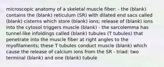 microscopic anatomy of a skeletal muscle fiber: - the (blank) contains the (blank) reticulum (SR) with dilated end sacs called (blank) cisterns which store (blank) ions; release of (blank) ions into the cytosol triggers muscle (blank) - the sarcolemma has tunnel-like infoldings called (blank) tubules (T tubules) that penetrate into the muscle fiber at right angles to the myofilaments; these T tubules conduct muscle (blank) which cause the release of calcium ions from the SR - triad: two terminal (blank) and one (blank) tubule