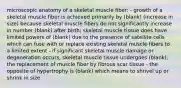 microscopic anatomy of a skeletal muscle fiber: - growth of a skeletal muscle fiber is achieved primarily by (blank) (increase in size) because skeletal muscle fibers do not significantly increase in number (blank) after birth; skeletal muscle tissue does have limited powers of (blank) due to the presence of satellite cells which can fuse with or replace existing skeletal muscle fibers to a limited extent - if significant skeletal muscle damage or degeneration occurs, skeletal muscle tissue undergoes (blank), the replacement of muscle fiber by fibrous scar tissue - the opposite of hypertrophy is (blank) which means to shrivel up or shrink in size