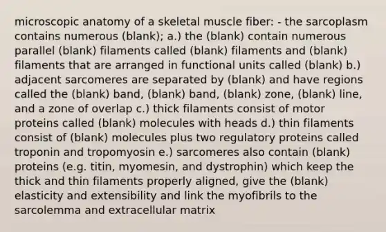 microscopic anatomy of a skeletal muscle fiber: - the sarcoplasm contains numerous (blank); a.) the (blank) contain numerous parallel (blank) filaments called (blank) filaments and (blank) filaments that are arranged in functional units called (blank) b.) adjacent sarcomeres are separated by (blank) and have regions called the (blank) band, (blank) band, (blank) zone, (blank) line, and a zone of overlap c.) thick filaments consist of motor proteins called (blank) molecules with heads d.) thin filaments consist of (blank) molecules plus two regulatory proteins called troponin and tropomyosin e.) sarcomeres also contain (blank) proteins (e.g. titin, myomesin, and dystrophin) which keep the thick and thin filaments properly aligned, give the (blank) elasticity and extensibility and link the myofibrils to the sarcolemma and extracellular matrix