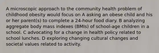 A microscopic approach to the community health problem of childhood obesity would focus on A asking an obese child and his or her parent(s) to complete a 24-hour food diary. B analyzing aggregate body mass indexes (BMIs) of school-age children in a school. C advocating for a change in health policy related to school lunches. D exploring changing cultural changes and societal values related to activity.