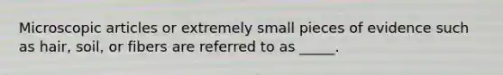 Microscopic articles or extremely small pieces of evidence such as hair, soil, or fibers are referred to as _____.