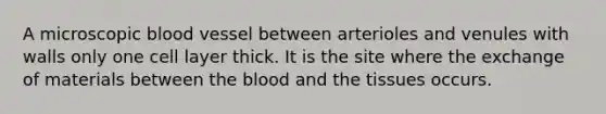 A microscopic blood vessel between arterioles and venules with walls only one cell layer thick. It is the site where the exchange of materials between the blood and the tissues occurs.