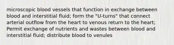 microscopic blood vessels that function in exchange between blood and interstitial fluid; form the "U-turns" that connect arterial outflow from the heart to venous return to the heart; Permit exchange of nutrients and wastes between blood and interstitial fluid; distribute blood to venules