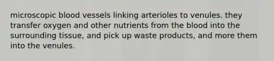 microscopic blood vessels linking arterioles to venules. they transfer oxygen and other nutrients from the blood into the surrounding tissue, and pick up waste products, and more them into the venules.