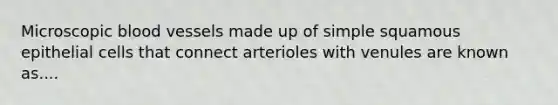 Microscopic blood vessels made up of simple squamous epithelial cells that connect arterioles with venules are known as....