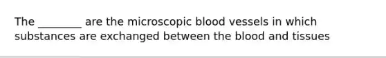 The ________ are the microscopic blood vessels in which substances are exchanged between the blood and tissues