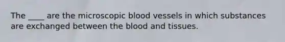 The ____ are the microscopic blood vessels in which substances are exchanged between the blood and tissues.