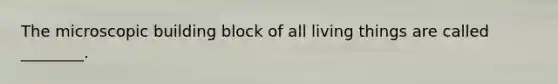 The microscopic building block of all living things are called ________.