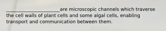 _______________________are microscopic channels which traverse the cell walls of plant cells and some algal cells, enabling transport and communication between them.