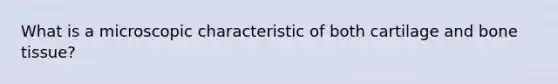 What is a microscopic characteristic of both cartilage and bone tissue?