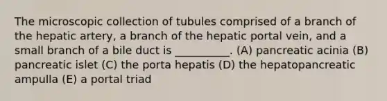 The microscopic collection of tubules comprised of a branch of the hepatic artery, a branch of the hepatic portal vein, and a small branch of a bile duct is __________. (A) pancreatic acinia (B) pancreatic islet (C) the porta hepatis (D) the hepatopancreatic ampulla (E) a portal triad