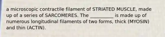a microscopic contractile filament of STRIATED MUSCLE, made up of a series of SARCOMERES. The __________ is made up of numerous longitudinal filaments of two forms, thick (MYOSIN) and thin (ACTIN).