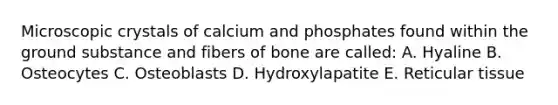 Microscopic crystals of calcium and phosphates found within the ground substance and fibers of bone are called: A. Hyaline B. Osteocytes C. Osteoblasts D. Hydroxylapatite E. Reticular tissue