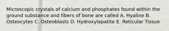 Microscopic crystals of calcium and phosphates found within the ground substance and fibers of bone are called A. Hyaline B. Osteocytes C. Osteoblasts D. Hydroxylapatite E. Reticular Tissue