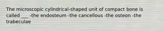 The microscopic cylindrical-shaped unit of compact bone is called ___ -the endosteum -the cancellous -the osteon -the trabeculae