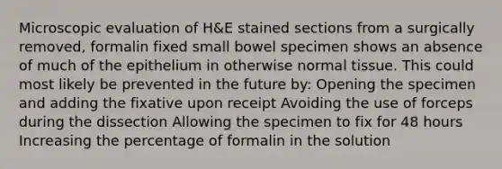 Microscopic evaluation of H&E stained sections from a surgically removed, formalin fixed small bowel specimen shows an absence of much of the epithelium in otherwise normal tissue. This could most likely be prevented in the future by: Opening the specimen and adding the fixative upon receipt Avoiding the use of forceps during the dissection Allowing the specimen to fix for 48 hours Increasing the percentage of formalin in the solution