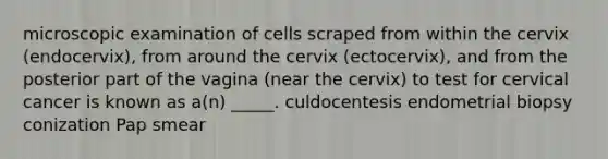 microscopic examination of cells scraped from within the cervix (endocervix), from around the cervix (ectocervix), and from the posterior part of the vagina (near the cervix) to test for cervical cancer is known as a(n) _____. culdocentesis endometrial biopsy conization Pap smear