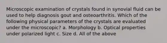 Microscopic examination of crystals found in synovial fluid can be used to help diagnosis gout and osteoarthritis. Which of the following physical parameters of the crystals are evaluated under the microscopic? a. Morphology b. Optical properties under polarized light c. Size d. All of the above