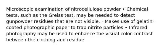 Microscopic examination of nitrocellulose powder • Chemical tests, such as the Greiss test, may be needed to detect gunpowder residues that are not visible. - Makes use of gelatin-coated photographic paper to trap nitrite particles • Infrared photography may be used to enhance the visual color contrast between the clothing and residue