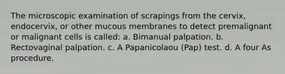 The microscopic examination of scrapings from the cervix, endocervix, or other mucous membranes to detect premalignant or malignant cells is called: a. Bimanual palpation. b. Rectovaginal palpation. c. A Papanicolaou (Pap) test. d. A four As procedure.