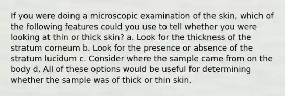 If you were doing a microscopic examination of the skin, which of the following features could you use to tell whether you were looking at thin or thick skin? a. Look for the thickness of the stratum corneum b. Look for the presence or absence of the stratum lucidum c. Consider where the sample came from on the body d. All of these options would be useful for determining whether the sample was of thick or thin skin.