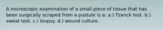 A microscopic examination of a small piece of tissue that has been surgically scraped from a pustule is a: a.) Tzanck test. b.) sweat test. c.) biopsy. d.) wound culture.