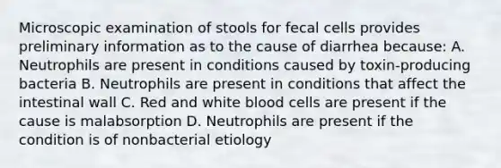 Microscopic examination of stools for fecal cells provides preliminary information as to the cause of diarrhea because: A. Neutrophils are present in conditions caused by toxin-producing bacteria B. Neutrophils are present in conditions that affect the intestinal wall C. Red and white blood cells are present if the cause is malabsorption D. Neutrophils are present if the condition is of nonbacterial etiology