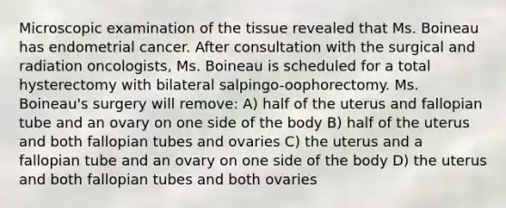 Microscopic examination of the tissue revealed that Ms. Boineau has endometrial cancer. After consultation with the surgical and radiation oncologists, Ms. Boineau is scheduled for a total hysterectomy with bilateral salpingo-oophorectomy. Ms. Boineau's surgery will remove: A) half of the uterus and fallopian tube and an ovary on one side of the body B) half of the uterus and both fallopian tubes and ovaries C) the uterus and a fallopian tube and an ovary on one side of the body D) the uterus and both fallopian tubes and both ovaries