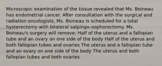 Microscopic examination of the tissue revealed that Ms. Boineau has endometrial cancer. After consultation with the surgical and radiation oncologists, Ms. Boineau is scheduled for a total hysterectomy with bilateral salpingo-oophorectomy. Ms. Boineau's surgery will remove: Half of the uterus and a fallopian tube and an ovary on one side of the body Half of the uterus and both fallopian tubes and ovaries The uterus and a fallopian tube and an ovary on one side of the body The uterus and both fallopian tubes and both ovaries