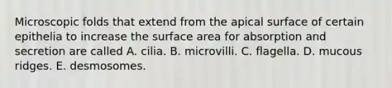 Microscopic folds that extend from the apical surface of certain epithelia to increase the surface area for absorption and secretion are called A. cilia. B. microvilli. C. flagella. D. mucous ridges. E. desmosomes.