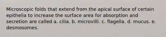 Microscopic folds that extend from the apical surface of certain epithelia to increase the surface area for absorption and secretion are called a. cilia. b. microvilli. c. flagella. d. mucus. e. desmosomes.