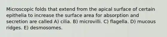 Microscopic folds that extend from the apical surface of certain epithelia to increase the <a href='https://www.questionai.com/knowledge/kEtsSAPENL-surface-area' class='anchor-knowledge'>surface area</a> for absorption and secretion are called A) cilia. B) microvilli. C) flagella. D) mucous ridges. E) desmosomes.