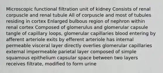 Microscopic functional filtration unit of kidney Consists of renal corpuscle and renal tubule All of corpuscle and most of tubules residing in cortex Enlarged bulbous region of nephron within renal cortex Composed of glomerulus and glomerular capsule tangle of capillary loops, glomerular capillaries blood entering by afferent arteriole exits by efferent arteriole has internal permeable visceral layer directly overlies glomerular capillaries external impermeable parietal layer composed of simple squamous epithelium capsular space between two layers receives filtrate, modified to form urine