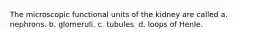 The microscopic functional units of the kidney are called a. nephrons. b. glomeruli. c. tubules. d. loops of Henle.