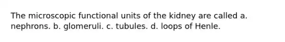 The microscopic functional units of the kidney are called a. nephrons. b. glomeruli. c. tubules. d. loops of Henle.