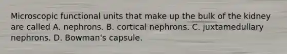 Microscopic functional units that make up the bulk of the kidney are called A. nephrons. B. cortical nephrons. C. juxtamedullary nephrons. D. Bowman's capsule.