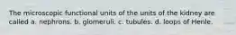 The microscopic functional units of the units of the kidney are called a. nephrons. b. glomeruli. c. tubules. d. loops of Henle.